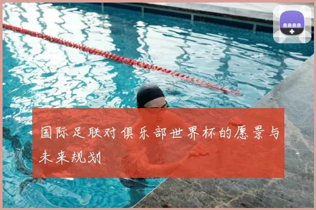 国际足联对俱乐部世界杯的愿景与未来规划