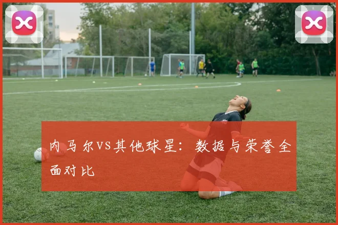内马尔vs其他球星：数据与荣誉全面对比