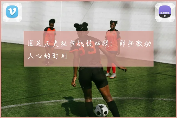 国足历史经典战役回顾:那些激动人心的时刻