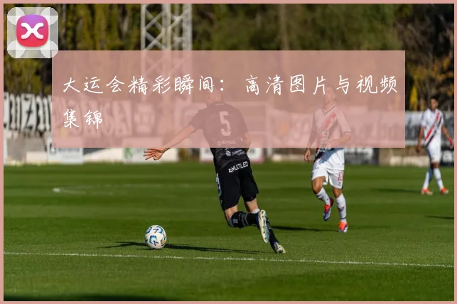 大运会精彩瞬间:高清图片与视频集锦