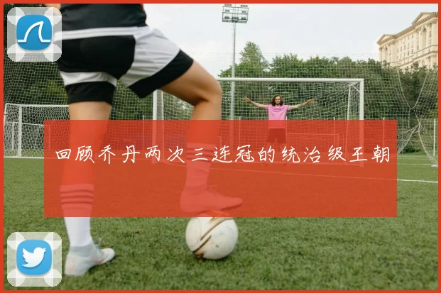 回顾乔丹两次三连冠的统治级王朝