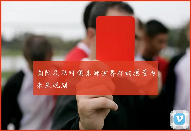 国际足联对俱乐部世界杯的愿景与未来规划